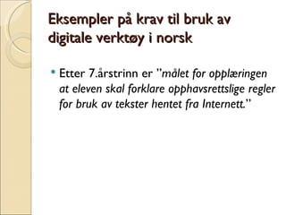 Eksempler på krav til bruk av digitale verktøy i norsk Etter 7.årstrinn er ” målet for opplæringen at eleven skal forklare opphavsrettslige regler for bruk av tekster hentet fra Internett. ” 