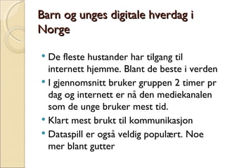 Barn og unges digitale hverdag i Norge De fleste hustander har tilgang til internett hjemme. Blant de beste i verden I gjennomsnitt bruker gruppen 2 timer pr dag og internett er nå den mediekanalen som de unge bruker mest tid. Klart mest brukt til kommunikasjon Dataspill er også veldig populært. Noe mer blant gutter 