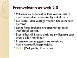 Fremveksten av web 2.0 Millioner av mennesker kan kommunisere med hverandre på en utrolig enkel måte. De fleste i den vestlige verden har internett hjemme. Langt flere brukere produserer og deler innhold på nettet. Stor frihet til å være aktiv og synliggjøre eget arbeid eller meninger. Fremveksten av gigantiske kollektive kunnskapsutviklingsprosjekt.  Flickr  (Wikipedia, YouTube) 