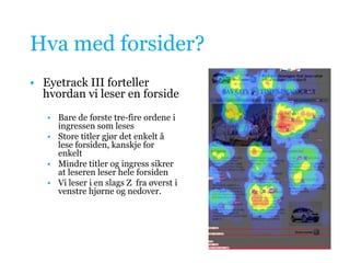 Hva med forsider?Eyetrack III forteller hvordan vi leser en forsideBare de første tre-fire ordene i ingressen som lesesStore titler gjør det enkelt å lese forsiden, kanskje for enkeltMindre titler og ingress sikrer at leseren leser hele forsidenVi leser i en slags Z  fra øverst i venstre hjørne og nedover. 