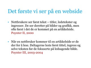 Det første vi ser på en websideNettbrukere ser først tekst – titler, ledetekster og ingresser. De ser deretter på bilder og grafikk, men ofte først i det de er kommet på en artikkelside. Poynter II, 2000Når en nettbruker kommer til en artikkelside er de der for å lese. Deltagerne leste først tittel, ingress og selve teksten før de fokuserte på ledsagende bilde. Poynter III, 2003-2004