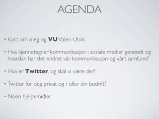 AGENDA
• Kort

om meg og VU Valen-Utvik

• Hva

kjennetegner kommunikasjon i sosiale medier generelt og
hvordan har det endret vår kommunikasjon og vårt samfunn?

• Hva

er Twitter, og skal vi være der?

• Twitter
• Noen

for deg privat og / eller din bedrift?

hjelpemidler

 