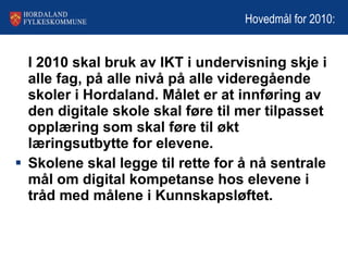 Hovedmål for 2010: I 2010 skal bruk av IKT i undervisning skje i alle fag, på alle nivå på alle videregående skoler i Hordaland. Målet er at innføring av den digitale skole skal føre til mer tilpasset opplæring som skal føre til økt læringsutbytte for elevene. Skolene skal legge til rette for å nå sentrale mål om digital kompetanse hos elevene i tråd med målene i Kunnskapsløftet .  