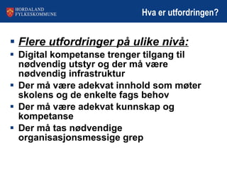 Hva er utfordringen? Flere utfordringer på ulike nivå: Digital kompetanse trenger tilgang til nødvendig utstyr og der må være nødvendig infrastruktur  Der må være adekvat innhold som møter skolens og de enkelte fags behov Der må være adekvat kunnskap og kompetanse Der må tas nødvendige organisasjonsmessige grep 