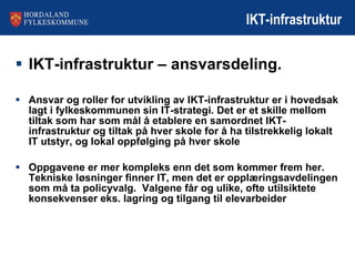 IKT-infrastruktur IKT-infrastruktur – ansvarsdeling. Ansvar og roller for utvikling av IKT-infrastruktur er i hovedsak lagt i fylkeskommunen sin IT-strategi. Det er et skille mellom tiltak som har som mål å etablere en samordnet IKT-infrastruktur og tiltak på hver skole for å ha tilstrekkelig lokalt IT utstyr, og lokal oppfølging på hver skole  Oppgavene er mer kompleks enn det som kommer frem her.  Tekniske løsninger finner IT, men det er opplæringsavdelingen som må ta policyvalg.  Valgene får og ulike, ofte utilsiktete konsekvenser eks. lagring og tilgang til elevarbeider 