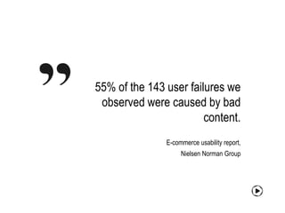 55% of the 143 user failures we
 observed were caused by bad
                        content.
               E-commerce usability report,
                    Nielsen Norman Group
 