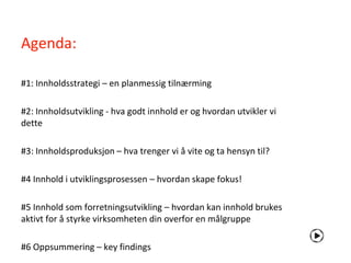 Agenda:

#1: Innholdsstrategi – en planmessig tilnærming

#2: Innholdsutvikling - hva godt innhold er og hvordan utvikler vi
dette

#3: Innholdsproduksjon – hva trenger vi å vite og ta hensyn til?

#4 Innhold i utviklingsprosessen – hvordan skape fokus!

#5 Innhold som forretningsutvikling – hvordan kan innhold brukes
aktivt for å styrke virksomheten din overfor en målgruppe

#6 Oppsummering – key findings
 
