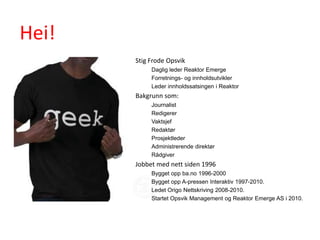 Hei!
       Stig Frode Opsvik
            Daglig leder Reaktor Emerge
            Forretnings- og innholdsutvikler
            Leder innholdssatsingen i Reaktor
       Bakgrunn som:
            Journalist
            Redigerer
            Vaktsjef
            Redaktør
            Prosjektleder
            Administrerende direktør
            Rådgiver
       Jobbet med nett siden 1996
            Bygget opp ba.no 1996-2000
            Bygget opp A-pressen Interaktiv 1997-2010.
            Ledet Origo Nettskriving 2008-2010.
            Startet Opsvik Management og Reaktor Emerge AS i 2010.
 