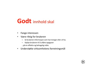 Godt innhold skal
• Fange interessen
• Være riktig for brukeren
    – Gi brukeren informasjon som han trenger eller vil ha.
    – Hjelpe brukeren til å utføre oppgaver
    …på en effektiv og behagelig måte.
• Understøtte virksomhetens forretningsmål
 