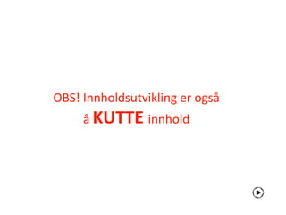 OBS! Innholdsutvikling er også
     å KUTTE innhold
 