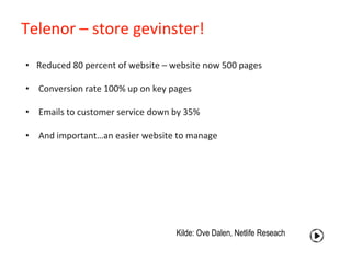 Telenor – store gevinster!
• Reduced 80 percent of website – website now 500 pages

• Conversion rate 100% up on key pages

• Emails to customer service down by 35%

• And important…an easier website to manage




                                   Kilde: Ove Dalen, Netlife Reseach
 