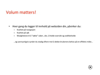 Volum matters!

 • Hver gang du legger til innhold på websiden din, påvirker du:
     – Kvalitet på navigasjon
     – Kvalitet på søk
     – Mulighetene til å ”røkte” siden , dvs. å holde oversikt og vedlikeholde

     …og sannsynligvis synder du stadig oftere mot å dekke brukerens behov på en effektiv måte…
 