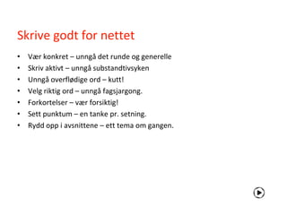Skrive godt for nettet
•   Vær konkret – unngå det runde og generelle
•   Skriv aktivt – unngå substandtivsyken
•   Unngå overflødige ord – kutt!
•   Velg riktig ord – unngå fagsjargong.
•   Forkortelser – vær forsiktig!
•   Sett punktum – en tanke pr. setning.
•   Rydd opp i avsnittene – ett tema om gangen.
 