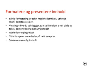 Formatere og presentere innhold
• Riktig formatering av tekst med mellomtitler, uthevet
  skrift, bulletpoints osv.
• Vinkling – hva du vektlegger, samspill mellom tittel bilde og
  tekst, personifisering og human touch
• Gode titler og ingresser
• Titler fungerer annerledes på nett enn print
• Søkemotorvennlig innhold
 