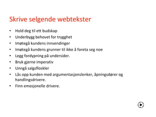 Skrive selgende webtekster
• Hold deg til ett budskap
• Underbygg behovet for trygghet
• Imøtegå kundens innvendinger
• Imøtegå kundens grunner til ikke å foreta seg noe
• Legg fordypning på undersider.
• Bruk gjerne imperativ
• Unngå salgsfloskler
• Lås opp kunden med argumentasjonslenker, åpningsdører og
  handlingsdrivere.
• Finn emosjonelle drivere.
 