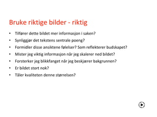 Bruke riktige bilder - riktig
• Tilfører dette bildet mer informasjon i saken?
• Synliggjør det tekstens sentrale poeng?
• Formidler disse ansiktene følelser? Som reflekterer budskapet?
• Mister jeg viktig informasjon når jeg skalerer ned bildet?
• Forsterker jeg blikkfanget når jeg beskjærer bakgrunnen?
• Er bildet stort nok?
• Tåler kvaliteten denne størrelsen?
 