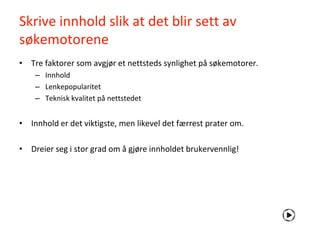 Skrive innhold slik at det blir sett av
søkemotorene
• Tre faktorer som avgjør et nettsteds synlighet på søkemotorer.
    – Innhold
    – Lenkepopularitet
    – Teknisk kvalitet på nettstedet


• Innhold er det viktigste, men likevel det færrest prater om.

• Dreier seg i stor grad om å gjøre innholdet brukervennlig!
 