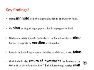 Key findings!
• Dårlig   innhold er den viktigste årsaken til at brukeren feiler.

• En plan er et godt utgangspunkt for å skape godt innhold


• Utvikling av riktig innhold for brukeren og for virksomheten øker
   konverteringsrate og verdien av siden din.


• Innhold og innholdsproduksjon er et fagområde som krever fokus.


• Godt innhold øker return       of Investment for løsningen, og
   bidrar til at din virksomhet kan nå sine forretningsmessige mål!
 