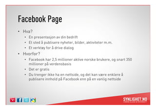 Facebook Page
• Hva?
   • En presentasjon av din bedrift
   • Et sted å publisere nyheter, bilder, aktiviteter m.m.
   • Et verktøy for å drive dialog
• Hvorfor?
   • Facebook har 2,5 millioner aktive norske brukere, og snart 350
     millioner på verdensbasis
   • Det er gratis
   • Du trenger ikke ha en nettside, og det kan være enklere å
     publisere innhold på Facebook enn på en vanlig nettside
 