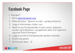 Facebook Page
• Hvordan?
 1. Gå til www.facebook.com
 2. Klikk på linken ”Opprett en side”, og følg veiviseren
 3. Legg ut informasjon, bilder, osv.
 4. Meld fra om Facebooksiden til alle venner, bekjente,
    kunder og forbindelser, og oppfordre dem til å registrere
    seg som Fans/Tilhengere
 5. Legg ut en link til Facebooksiden på dine nettsider
 6. Gi bort noe gratis
 7. Se hva som skjer… ☺
 
