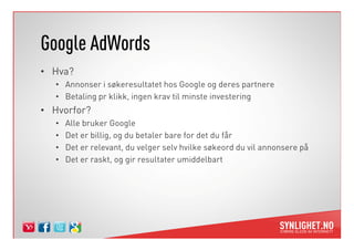 Google AdWords
• Hva?
   • Annonser i søkeresultatet hos Google og deres partnere
   • Betaling pr klikk, ingen krav til minste investering
• Hvorfor?
   •   Alle bruker Google
   •   Det er billig, og du betaler bare for det du får
   •   Det er relevant, du velger selv hvilke søkeord du vil annonsere på
   •   Det er raskt, og gir resultater umiddelbart
 