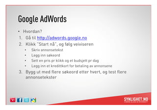 Google AdWords
• Hvordan?
 1. Gå til http://adwords.google.no
 2. Klikk ”Start nå”, og følg veiviseren
   •   Skriv annonsetekst
   •   Legg inn søkeord
   •   Sett en pris pr klikk og et budsjett pr dag
   •   Legg inn et kredittkort for betaling av annonsene
3. Bygg ut med flere søkeord etter hvert, og test flere
   annonsetekster
 