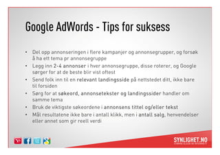 Google AdWords - Tips for suksess
• Del opp annonseringen i flere kampanjer og annonsegrupper, og forsøk
  å ha ett tema pr annonsegruppe
• Legg inn 2-4 annonser i hver annonsegruppe, disse roterer, og Google
  sørger for at de beste blir vist oftest
• Send folk inn til en relevant landingsside på nettstedet ditt, ikke bare
  til forsiden
• Sørg for at søkeord, annonsetekster og landingssider handler om
  samme tema
• Bruk de viktigste søkeordene i annonsens tittel og/eller tekst
• Mål resultatene ikke bare i antall klikk, men i antall salg henvendelser
                                                         salg,
  eller annet som gir reell verdi
 