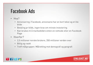 Facebook Ads
• Hva?
   • Annonsering i Facebook, annonsene har en kort tekst og et lite
     bilde
   • Betaling pr klikk, ingen krav om minste investering
   • Kan brukes til å markedsføre enten en nettside eller en Facebook
     Page
• Hvorfor?
   • 2,5 millioner norske brukere, 350 millioner verden over
   • Billig og raskt
   • Treff målgruppen: Målretting mot demografi og geografi
 