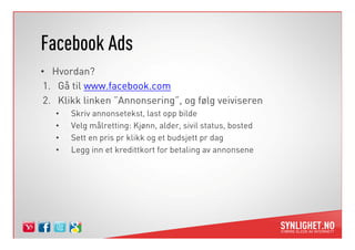 Facebook Ads
• Hvordan?
 1. Gå til www.facebook.com
 2. Klikk linken ”Annonsering”, og følg veiviseren
   •   Skriv annonsetekst, last opp bilde
   •   Velg målretting: Kjønn, alder, sivil status, bosted
   •   Sett en pris pr klikk og et budsjett pr dag
   •   Legg inn et kredittkort for betaling av annonsene
 