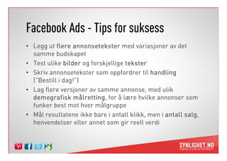 Facebook Ads - Tips for suksess
• Legg ut flere annonsetekster med variasjoner av det
  samme budskapet
• Test ulike bilder og forskjellige tekster
• Skriv annonsetekster som oppfordrer til handling
  (”Bestill i dag!”)
• Lag flere versjoner av samme annonse, med ulik
  demografisk målretting, for å lære hvilke annonser som
                  målretting
  funker best mot hver målgruppe
• Mål resultatene ikke bare i antall klikk, men i antall salg
                                                         salg,
  henvendelser eller annet som gir reell verdi
 