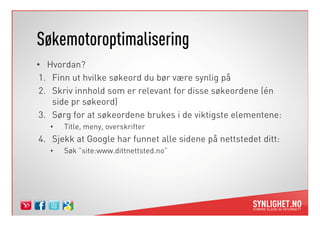 ø𳾴ǳٴǰǱپԲ
• Hvordan?
 1. Finn ut hvilke søkeord du bør være synlig på
 2. Skriv innhold som er relevant for disse søkeordene (én
    side pr søkeord)
 3. Sørg for at søkeordene brukes i de viktigste elementene:
   •   Title, meny, overskrifter
4. Sjekk at Google har funnet alle sidene på nettstedet ditt:
   •   Søk ”site:www.dittnettsted.no”
 