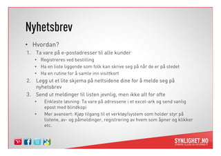 Nyhetsbrev
• Hvordan?
1. Ta vare på e-postadresser til alle kunder
• Registreres ved bestilling
• Ha en liste liggende som folk kan skrive seg på når de er på stedet
• Ha en rutine for å samle inn visittkort
2. Legg ut et lite skjema på nettsidene dine for å melde seg på2. Legg ut et lite skjema på nettsidene dine for å melde seg på
nyhetsbrev
3. Send ut meldinger til listen jevnlig, men ikke alt for ofte
• Enkleste løsning: Ta vare på adressene i et excel-ark og send vanlig
epost med blindkopi
• Mer avansert: Kjøp tilgang til et verktøy/system som holder styr på
listene, av- og påmeldinger, registrering av hvem som åpner og klikker
etc.
 