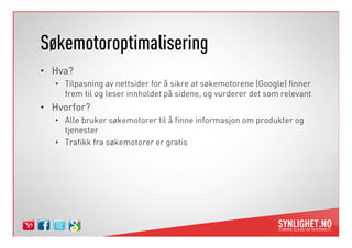 Søkemotoroptimalisering
• Hva?
• Tilpasning av nettsider for å sikre at søkemotorene (Google) finner
frem til og leser innholdet på sidene, og vurderer det som relevant
• Hvorfor?
• Alle bruker søkemotorer til å finne informasjon om produkter og• Alle bruker søkemotorer til å finne informasjon om produkter og
tjenester
• Trafikk fra søkemotorer er gratis
 