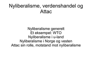 Nyliberalisme, verdenshandel og Attac Nyliberalisme generelt Et eksempel: WTO Nyliberalisme i u-land Nyliberalisme i Norge og vesten Attac sin rolle, motstand mot nyliberalisme 