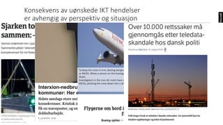 To keep the nose in trim, Boeing designed software called the Maneuvering Characteristics Augmentation System,
or MCAS. When a sensor on the fuselage detects that the nose is too high, MCAS automatically pushes the nose
down.
Investigators in the Lion Air crash have said that a fault in the sensor may have been feeding incorrect data to
MCAS, pitching the nose down into a dive.
Konsekvens av uønskede IKT hendelser
er avhengig av perspektiv og situasjon
 