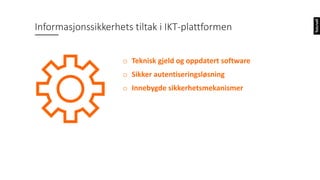 o Teknisk gjeld og oppdatert software
o Sikker autentiseringsløsning
o Innebygde sikkerhetsmekanismer
Informasjonssikkerhets tiltak i IKT-plattformen
 