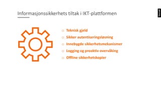 o Teknisk gjeld
o Sikker autentiseringsløsning
o Innebygde sikkerhetsmekanismer
o Logging og proaktiv overvåking
o Offline sikkerhetskopier
Informasjonssikkerhets tiltak i IKT-plattformen
 