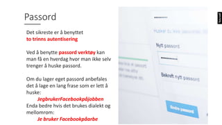 123456
Password
12345678
qwerty
12345
123456789
letmein
1234567
football
iloveyou
admin
welcome
monkey
login
abc123
starwars
123123
dragon
passw0rd
master
Mestbruktepassordiverden
2017
Passord
Det sikreste er å benyttet
to trinns autentisering
Ved å benytte passord verktøy kan
man få en hverdag hvor man ikke selv
trenger å huske passord.
Om du lager eget passord anbefales
det å lage en lang frase som er lett å
huske:
JegbrukerFacebookpåjobben
Enda bedre hvis det brukes dialekt og
mellomrom:
Je bruker Facebookpåarbe
 