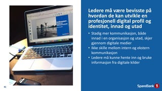 Ledere må være bevisste på
hvordan de kan utvikle en
profesjonell digital profil og
identitet, innad og utad
41
• Stadig mer kommunikasjon, både
innad i en organisasjon og utad, skjer
gjennom digitale medier
• Ikke skille mellom intern og ekstern
kommunikasjon
• Ledere må kunne hente inn og bruke
informasjon fra digitale kilder
 