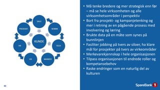 43
• Må tenke bredere og mer strategisk enn før
– må se hele virksomheten og alle
virksomhetsområder i perspektiv
• Bort fra prosjekt- og kampanjetenking og
mer i retning av en pågående prosess med
involvering og læring
• Brukte data på en måte som synes på
bunnlinjen
• Fasiliter jobbing på tvers av siloer, ha klare
mål for prosjekter på tvers av virkeområder
• Merkevarekjennskap i hele organisasjonen
• Tilpass organisasjonen til endrede roller og
kompetansebehov
• Raske endringer som en naturlig del av
kulturen
 
