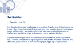 ​Bymiljøetaten

•   Opprettet 1. mai 2011

​Bymiljøetaten har ansvar for planlegging og utvikling, forvaltning og drift av kommunale
 byrom i Oslo. I byrommet inngår fellesarealer som veier og gater, torg og møteplasser,
 parker og friområder. I ansvarsområdet inngår også kommunale idrettsanlegg og
 friluftsanlegg, samt kommunale landskapsrom i marka og indre Oslofjord.

​Bymiljøetaten har også ansvar for arealer som er regulert til vei, fortau, gågate eller
 torg i sentrum, samt Stortorvet og Youngstorvet. Ansvaret for miljørettet helsevern (luft,
 støy, vann, jord), som ikke er av medisinskfaglig art, ligger også i Bymiljøetaten.
 