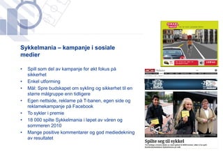 ​Sykkelmania – kampanje i sosiale
 medier

•   Spill som del av kampanje for økt fokus på
    sikkerhet
•   Enkel utforming
•   Mål: Spre budskapet om sykling og sikkerhet til en
    større målgruppe enn tidligere
•   Egen nettside, reklame på T-banen, egen side og
    reklamekampanje på Facebook
•   To sykler i premie
•   18 000 spilte Sykkelmania i løpet av våren og
    sommeren 2010
•   Mange positive kommentarer og god mediedekning
    av resultatet
 