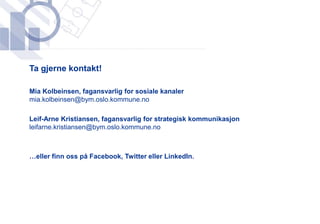 ​Ta gjerne kontakt!

​Mia Kolbeinsen, fagansvarlig for sosiale kanaler
 mia.kolbeinsen@bym.oslo.kommune.no

​Leif-Arne Kristiansen, fagansvarlig for strategisk kommunikasjon
 leifarne.kristiansen@bym.oslo.kommune.no



​…eller finn oss på Facebook, Twitter eller LinkedIn.
 