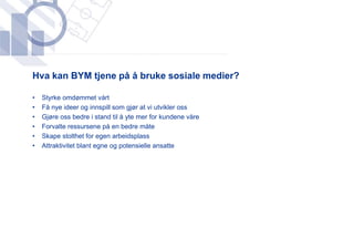 ​Hva kan BYM tjene på å bruke sosiale medier?
​
•   Styrke omdømmet vårt
•   Få nye ideer og innspill som gjør at vi utvikler oss
•   Gjøre oss bedre i stand til å yte mer for kundene våre
•   Forvalte ressursene på en bedre måte
•   Skape stolthet for egen arbeidsplass
•   Attraktivitet blant egne og potensielle ansatte
 