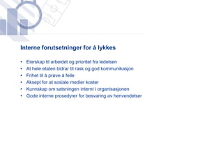 ​Interne forutsetninger for å lykkes

•   Eierskap til arbeidet og prioritet fra ledelsen
•   At hele etaten bidrar til rask og god kommunikasjon
•   Frihet til å prøve å feile
•   Aksept for at sosiale medier koster
•   Kunnskap om satsningen internt i organisasjonen
•   Gode interne prosedyrer for besvaring av henvendelser
 