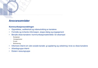 ​Ansvarsområder

​Kommunikasjonsavdelingen
 • Opprettelse, vedlikehold og videreutvikling av kanalene
 • Formidle og innhente informasjon, skape dialog og engasjement
 • Benytte disse kanalene i kommunikasjonsaktiviteter, for eksempel
    •    Kampanjer
    •    Arrangementer
    •    Events
    •    Rekruttering
•       Informere internt om våre sosiale kanaler, gi opplæring og veiledning i bruk av disse kanalene
•       Arbeidsgruppe internt
•       Ekstern ressursgruppe
 