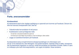 ​Forts. ansvarsområder

​Kundesenteret
 ​Kundesenteret skal ta den daglige oppfølging av spørsmål som kommer på Facebook. Dersom de
  ikke kan besvare forespørselen selv, skal de:

•       Videreformidle henvendelsen til rett person
•       Kvalitetssikre svaret på følgende måte:
    •    At man har svart på det kunden har spurt om
    •    At formen på svaret følger de prosedyrer vi har for dialogen i dette mediet
•       Legge ut svaret/kommentaren på Facebook

Kundesenteret skal gi innspill til Kommunikasjonsavdelingen om informasjon som
de ser vil ha interesse for våre tilhengere i de sosiale kanalene. Spesielt viktig er dette i situasjoner
der Kundesenteret registrerer en økning i antall henvendelser på spesifikke områder. Dette vil være
en indikasjon på et økt informasjonsbehov, som også må dekkes i disse kanalene.
 
