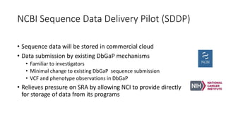 NCBI Sequence Data Delivery Pilot (SDDP)
• Sequence data will be stored in commercial cloud
• Data submission by existing DbGaP mechanisms
• Familiar to investigators
• Minimal change to existing DbGaP sequence submission
• VCF and phenotype observations in DbGaP
• Relieves pressure on SRA by allowing NCI to provide directly
for storage of data from its programs
 