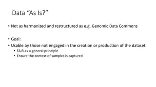 Data “As Is?”
• Not as harmonized and restructured as e.g. Genomic Data Commons
• Goal:
• Usable by those not engaged in the creation or production of the dataset
• FAIR as a general principle
• Ensure the context of samples is captured
 