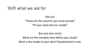 Shift what we ask for
Not just
“These are the columns you must provide”
“Fit your data into our model”
But also (not strict)
What are the variables that define your study?
What is the model of your data? Standardized or not.
 